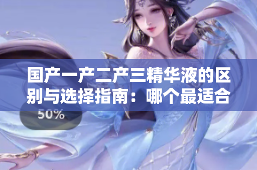 國(guó)產(chǎn)一產(chǎn)二產(chǎn)三精華液的區(qū)別與選擇指南：哪個(gè)最適合你的護(hù)膚需求？