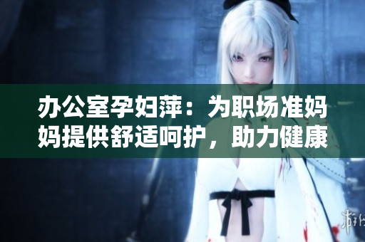 辦公室孕婦萍：為職場準(zhǔn)媽媽提供舒適呵護(hù)，助力健康工作
