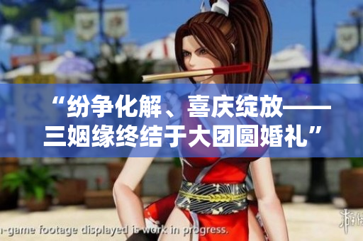 “紛爭(zhēng)化解、喜慶綻放——三姻緣終結(jié)于大團(tuán)圓婚禮”