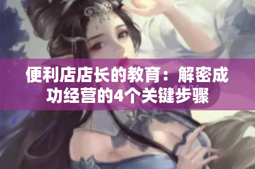 便利店店長的教育：解密成功經(jīng)營的4個關鍵步驟