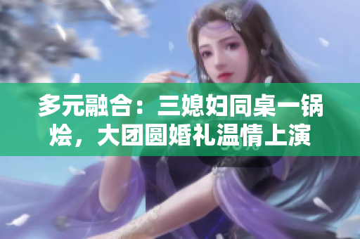 多元融合：三媳婦同桌一鍋燴，大團圓婚禮溫情上演