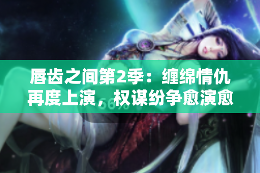 唇齒之間第2季：纏綿情仇再度上演，權(quán)謀紛爭愈演愈烈！