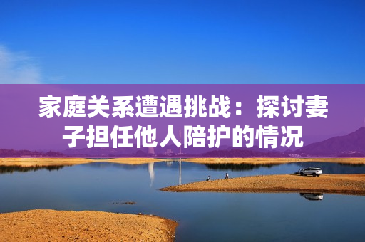 家庭關(guān)系遭遇挑戰(zhàn)：探討妻子擔(dān)任他人陪護(hù)的情況