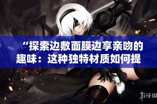 “探索邊敷面膜邊享親吻的趣味：這種獨(dú)特材質(zhì)如何提供舒適和效果？”