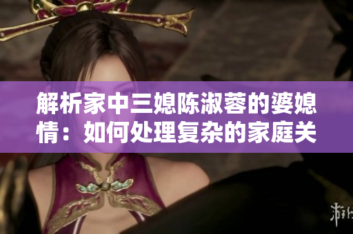 解析家中三媳陳淑蓉的婆媳情：如何處理復(fù)雜的家庭關(guān)系？