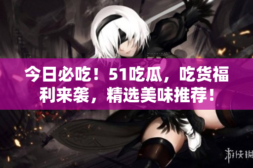 今日必吃！51吃瓜，吃貨福利來襲，精選美味推薦！
