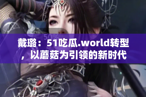 戴璐：51吃瓜.world轉(zhuǎn)型，以蘑菇為引領(lǐng)的新時代