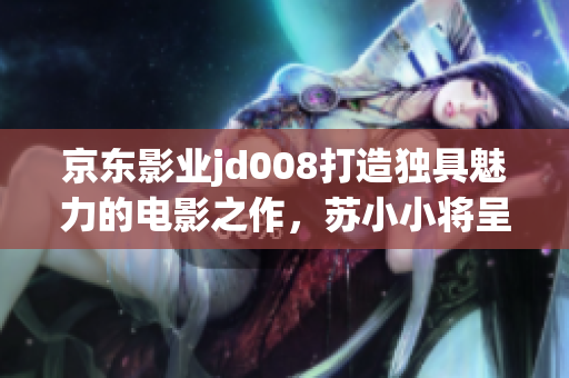 京東影業(yè)jd008打造獨(dú)具魅力的電影之作，蘇小小將呈現(xiàn)全新故事