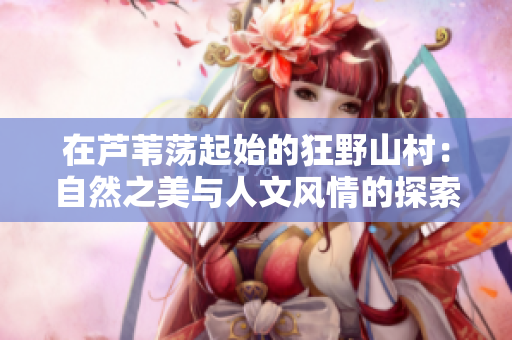 在蘆葦蕩起始的狂野山村:自然之美與人文風(fēng)情的探索 在蘆葦蕩起始的狂野山村:自然之美與人文風(fēng)情的探索