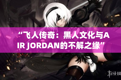“飛人傳奇：黑人文化與AIR JORDAN的不解之緣”