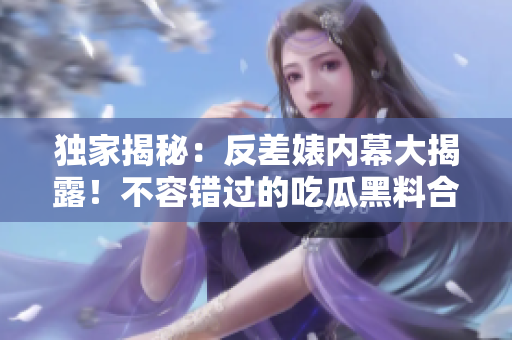 獨家揭秘：反差婊內(nèi)幕大揭露！不容錯過的吃瓜黑料合集，揭露真相萬里長征
