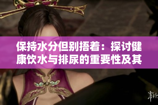 保持水分但別捂著：探討健康飲水與排尿的重要性及其潛在風(fēng)險(xiǎn)