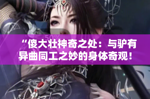 “傻大壯神奇之處：與驢有異曲同工之妙的身體奇觀！”