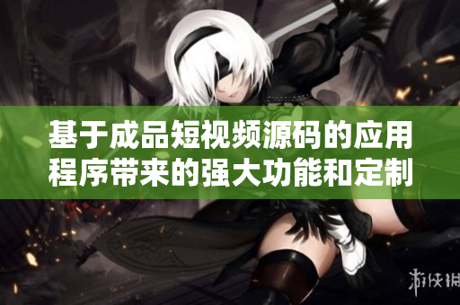 基于成品短視頻源碼的應(yīng)用程序帶來的強(qiáng)大功能和定制化優(yōu)勢詳解