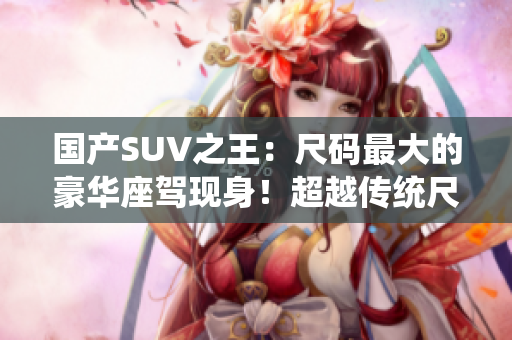國產(chǎn)SUV之王：尺碼最大的豪華座駕現(xiàn)身！超越傳統(tǒng)尺寸極限，引領(lǐng)行業(yè)新潮流！