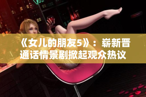 《女兒的朋友5》:嶄新晉通話(huà)情景劇掀起觀眾熱議 《女兒的朋友5》:嶄新晉通話(huà)情景劇掀起觀眾熱議