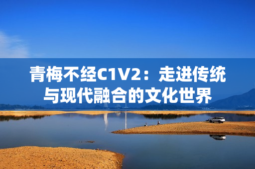 青梅不經(jīng)C1V2：走進(jìn)傳統(tǒng)與現(xiàn)代融合的文化世界
