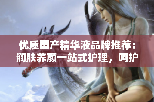 優(yōu)質(zhì)國產(chǎn)精華液品牌推薦：潤膚養(yǎng)顏一站式護(hù)理，呵護(hù)肌膚健康