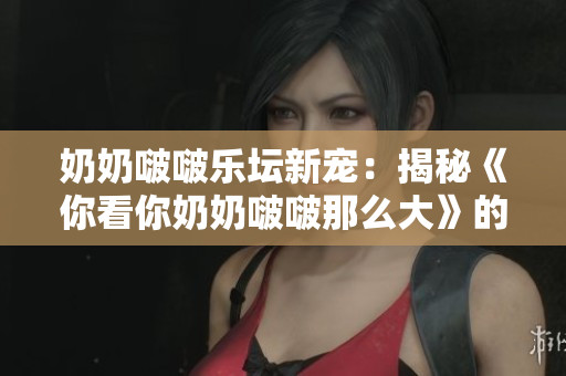 奶奶啵啵樂壇新寵：揭秘《你看你奶奶啵啵那么大》的魅力