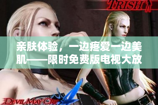 親膚體驗(yàn)，一邊疼愛一邊美肌——限時(shí)免費(fèi)版電視大放送