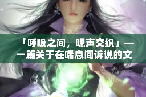 「呼吸之間，嗯聲交織」— 一篇關(guān)于在喘息間訴說的文章