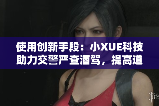 使用創(chuàng)新手段：小XUE科技助力交警嚴(yán)查酒駕，提高道路安全