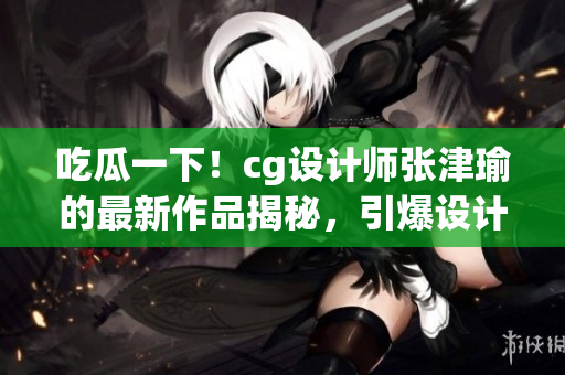 吃瓜一下！cg設計師張津瑜的最新作品揭秘，引爆設計圈熱議