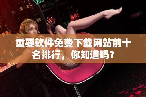 重要軟件免費(fèi)下載網(wǎng)站前十名排行，你知道嗎？