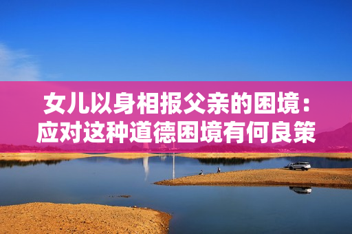 女兒以身相報(bào)父親的困境：應(yīng)對(duì)這種道德困境有何良策？