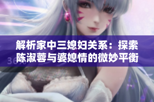 解析家中三媳婦關(guān)系：探索陳淑蓉與婆媳情的微妙平衡