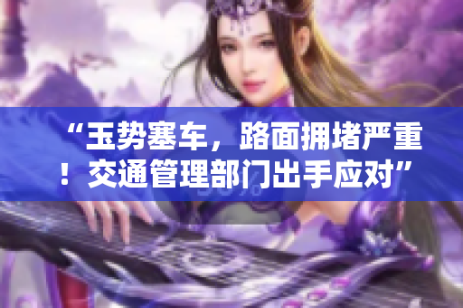 “玉勢塞車，路面擁堵嚴(yán)重！交通管理部門出手應(yīng)對(duì)”