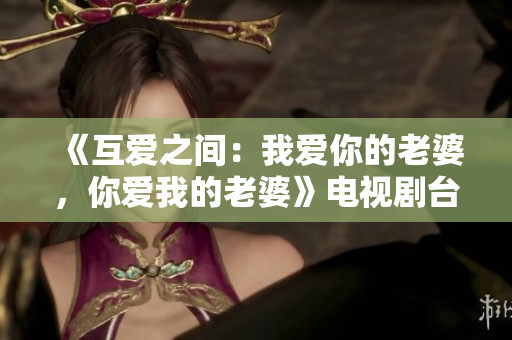 《互愛之間：我愛你的老婆，你愛我的老婆》電視劇臺(tái)詞解讀