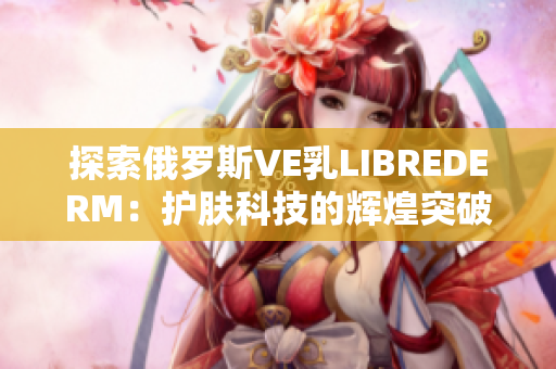 探索俄羅斯VE乳LIBREDERM：護(hù)膚科技的輝煌突破