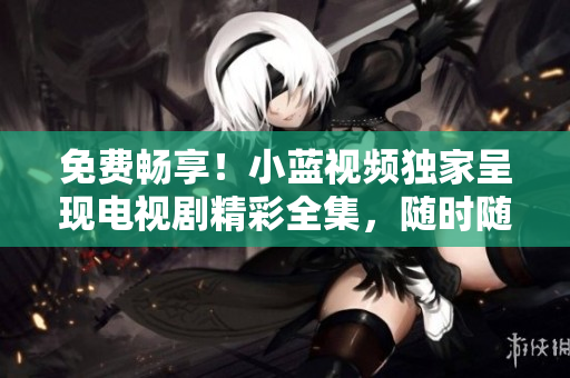免費(fèi)暢享！小藍(lán)視頻獨(dú)家呈現(xiàn)電視劇精彩全集，隨時(shí)隨地觀賞