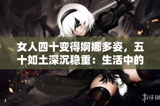 女人四十變得婀娜多姿，五十如土深沉穩(wěn)重：生活中的歲月蛻變