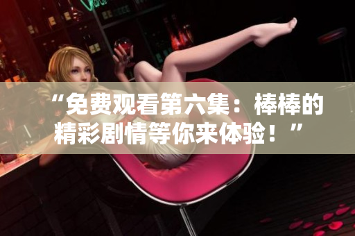 “免費(fèi)觀看第六集：棒棒的精彩劇情等你來體驗(yàn)！”
