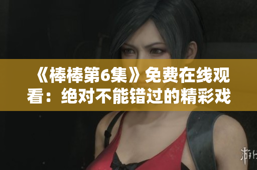 《棒棒第6集》免費(fèi)在線觀看：絕對不能錯(cuò)過的精彩戲?。? title=