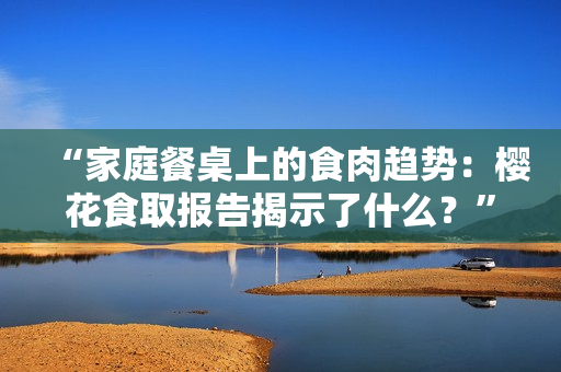 “家庭餐桌上的食肉趨勢：櫻花食取報(bào)告揭示了什么？”