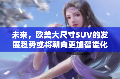 未來(lái)，歐美大尺寸SUV的發(fā)展趨勢(shì)或?qū)⒊蚋又悄芑途G色化方向發(fā)展