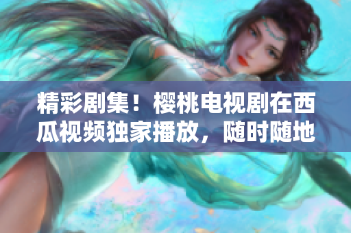 精彩劇集！櫻桃電視劇在西瓜視頻獨家播放，隨時隨地暢享高清畫質(zhì)！