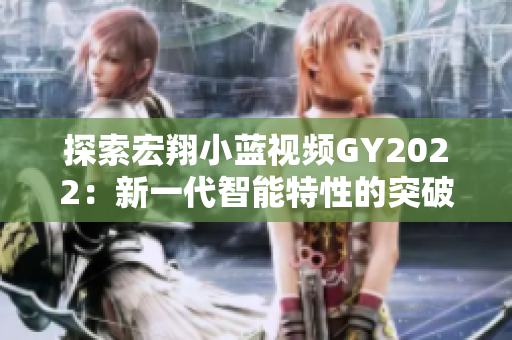 探索宏翔小藍(lán)視頻GY2022：新一代智能特性的突破與創(chuàng)新