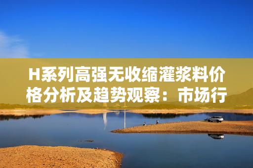 H系列高強(qiáng)無(wú)收縮灌漿料價(jià)格分析及趨勢(shì)觀察：市場(chǎng)行情與競(jìng)爭(zhēng)態(tài)勢(shì)解讀
