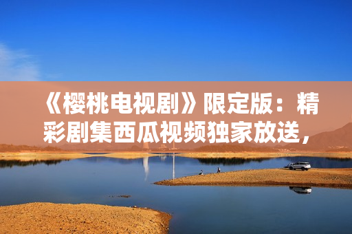 《櫻桃電視劇》限定版：精彩劇集西瓜視頻獨(dú)家放送，高清在線觀看！