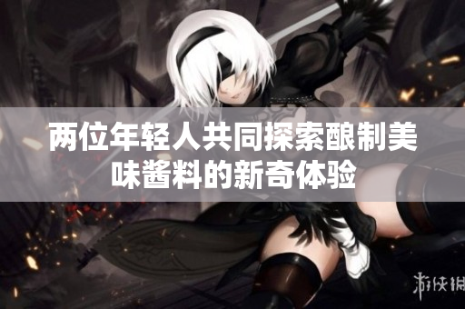 兩位年輕人共同探索釀制美味醬料的新奇體驗(yàn)