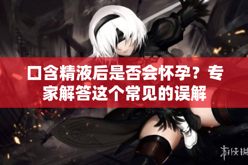 口含精液后是否會(huì)懷孕？專(zhuān)家解答這個(gè)常見(jiàn)的誤解