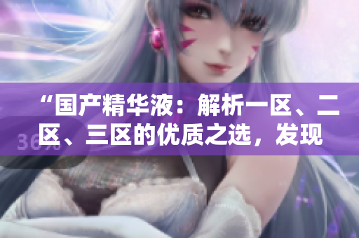 “國產(chǎn)精華液：解析一區(qū)、二區(qū)、三區(qū)的優(yōu)質之選，發(fā)現(xiàn)最佳護膚秘籍！”