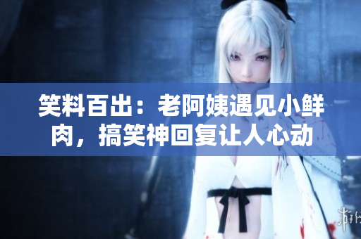 笑料百出：老阿姨遇見小鮮肉，搞笑神回復(fù)讓人心動(dòng)