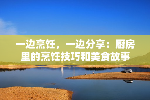 一邊烹飪，一邊分享：廚房里的烹飪技巧和美食故事