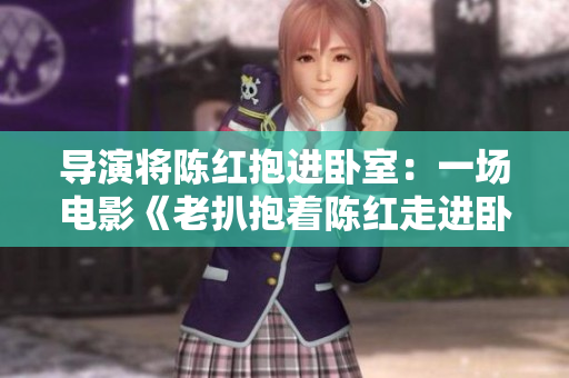 導(dǎo)演將陳紅抱進(jìn)臥室：一場(chǎng)電影《老扒抱著陳紅走進(jìn)臥室》背后的創(chuàng)作故事