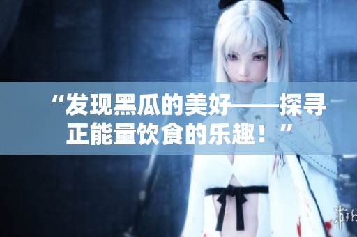 “發(fā)現黑瓜的美好——探尋正能量飲食的樂趣！”
